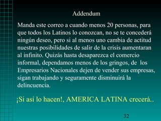 Addendum
Manda este correo a cuando menos 20 personas, para
que todos los Latinos lo conozcan, no se te concederá
ningún deseo, pero si al menos uno cambia de actitud
nuestras posibilidades de salir de la crisis aumentaran
al infinito. Quizás hasta desaparezca el comercio
informal, dependamos menos de los gringos, de los
Empresarios Nacionales dejen de vender sus empresas,
sigan trabajando y seguramente disminuirá la
delincuencia.

¡Si así lo hacen!, AMERICA LATINA crecerá..

                                          32
 