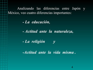 Analizando las diferencias entre Japón y
México, veo cuatro diferencias importantes:

        - La educación,

        - Actitud ante la naturaleza,

        - La religión     y

        -Actitud ante la vida misma .


                                     4
 