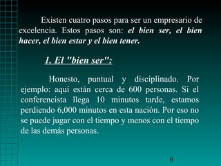 Existen cuatro pasos para ser un empresario de
excelencia. Estos pasos son: el bien ser, el bien
hacer, el bien estar y el bien tener.

       1. El "bien ser":
         Honesto, puntual y disciplinado. Por
ejemplo: aquí están cerca de 600 personas. Si el
conferencista llega 10 minutos tarde, estamos
perdiendo 6,000 minutos en esta nación. Por eso no
se puede jugar con el tiempo y menos con el tiempo
de las demás personas.


                                          6
 