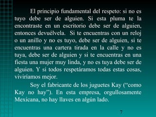 El principio fundamental del respeto: si no es
tuyo debe ser de alguien. Si esta pluma te la
encontraste en un escritorio debe ser de alguien,
entonces devuélvela. Si te encuentras con un reloj
o un anillo y no es tuyo, debe ser de alguien, si te
encuentras una cartera tirada en la calle y no es
tuya, debe ser de alguien y si te encuentras en una
fiesta una mujer muy linda, y no es tuya debe ser de
alguien. Y si todos respetáramos todas estas cosas,
viviríamos mejor.
       Soy el fabricante de los juguetes Kay (“como
Kay no hay”). En esta empresa, orgullosamente
Mexicana, no hay llaves en algún lado.

                                           7
 