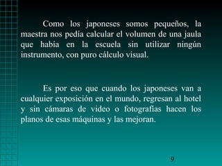 Como los japoneses somos pequeños, la
maestra nos pedía calcular el volumen de una jaula
que había en la escuela sin utilizar ningún
instrumento, con puro cálculo visual.


      Es por eso que cuando los japoneses van a
cualquier exposición en el mundo, regresan al hotel
y sin cámaras de video o fotografías hacen los
planos de esas máquinas y las mejoran.



                                          9
 