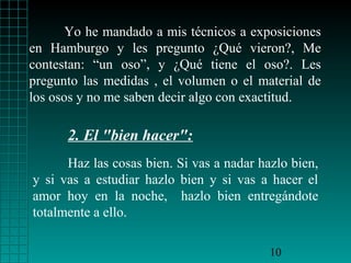 Yo he mandado a mis técnicos a exposiciones
en Hamburgo y les pregunto ¿Qué vieron?, Me
contestan: “un oso”, y ¿Qué tiene el oso?. Les
pregunto las medidas , el volumen o el material de
los osos y no me saben decir algo con exactitud.

      2. El "bien hacer":
      Haz las cosas bien. Si vas a nadar hazlo bien,
y si vas a estudiar hazlo bien y si vas a hacer el
amor hoy en la noche, hazlo bien entregándote
totalmente a ello.

                                           10
 