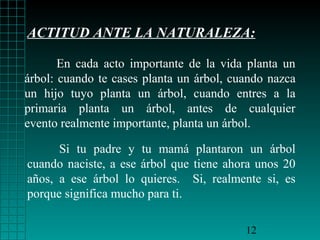 ACTITUD ANTE LA NATURALEZA:

       En cada acto importante de la vida planta un
árbol: cuando te cases planta un árbol, cuando nazca
un hijo tuyo planta un árbol, cuando entres a la
primaria planta un árbol, antes de cualquier
evento realmente importante, planta un árbol.

      Si tu padre y tu mamá plantaron un árbol
cuando naciste, a ese árbol que tiene ahora unos 20
años, a ese árbol lo quieres. Si, realmente si, es
porque significa mucho para ti.

                                          12
 