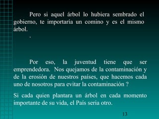 Pero si aquel árbol lo hubiera sembrado el
gobierno, te importaría un comino y es el mismo
árbol.
       .



      Por eso, la juventud tiene que ser
emprendedora. Nos quejamos de la contaminación y
de la erosión de nuestros países, que hacemos cada
uno de nosotros para evitar la contaminación ?
Si cada quien plantara un árbol en cada momento
importante de su vida, el País seria otro.
                                        13
 