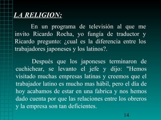 LA RELIGION:
       En un programa de televisión al que me
invito Ricardo Rocha, yo fungía de traductor y
Ricardo pregunto: ¿cual es la diferencia entre los
trabajadores japoneses y los latinos?.

       Después que los japoneses terminaron de
cuchichear, se levanto el jefe y dijo: "Hemos
visitado muchas empresas latinas y creemos que el
trabajador latino es mucho mas hábil, pero el día de
hoy acabamos de estar en una fabrica y nos hemos
dado cuenta por que las relaciones entre los obreros
y la empresa son tan deficientes.
                                          14
 