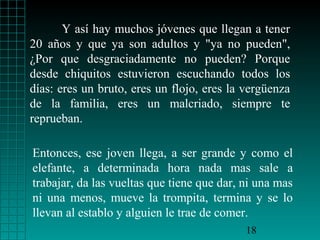 Y así hay muchos jóvenes que llegan a tener
20 años y que ya son adultos y "ya no pueden",
¿Por que desgraciadamente no pueden? Porque
desde chiquitos estuvieron escuchando todos los
días: eres un bruto, eres un flojo, eres la vergüenza
de la familia, eres un malcriado, siempre te
reprueban.

Entonces, ese joven llega, a ser grande y como el
elefante, a determinada hora nada mas sale a
trabajar, da las vueltas que tiene que dar, ni una mas
ni una menos, mueve la trompita, termina y se lo
llevan al establo y alguien le trae de comer.
                                            18
 