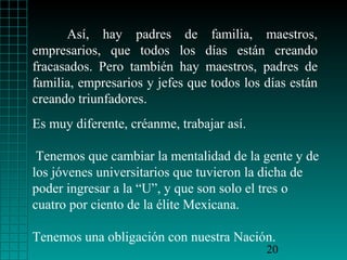 Así, hay padres de familia, maestros,
empresarios, que todos los días están creando
fracasados. Pero también hay maestros, padres de
familia, empresarios y jefes que todos los días están
creando triunfadores.
Es muy diferente, créanme, trabajar así.

 Tenemos que cambiar la mentalidad de la gente y de
los jóvenes universitarios que tuvieron la dicha de
poder ingresar a la “U”, y que son solo el tres o
cuatro por ciento de la élite Mexicana.

Tenemos una obligación con nuestra Nación.
                                           20
 