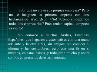 ¿Por qué no crean sus propias empresas? Pero
no se imaginen su primera empresa con dos
hectáreas de largo, ¡No! ¿No! ¿Cómo empezamos
todos los empresarios? Pues tenían capital, tampoco
es cierto!
      Yo conozco a muchos Árabes, Israelitas,
Españoles, que llegaron a estos países con una mano
adelante y la otra atrás, sin amigos, sin conocer el
idioma y las costumbres, pero con una fe en sí
mismos, en estos países, y trabajaron mucho y ahora
son los empresarios de estas naciones.


                                          21
 