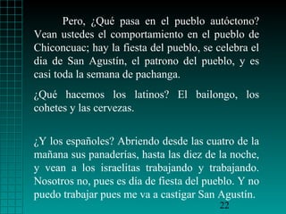 Pero, ¿Qué pasa en el pueblo autóctono?
Vean ustedes el comportamiento en el pueblo de
Chiconcuac; hay la fiesta del pueblo, se celebra el
dia de San Agustín, el patrono del pueblo, y es
casi toda la semana de pachanga.
¿Qué hacemos los latinos? El bailongo, los
cohetes y las cervezas.


¿Y los españoles? Abriendo desde las cuatro de la
mañana sus panaderías, hasta las diez de la noche,
y vean a los israelitas trabajando y trabajando.
Nosotros no, pues es día de fiesta del pueblo. Y no
puedo trabajar pues me va a castigar San Agustín.
                                          22
 