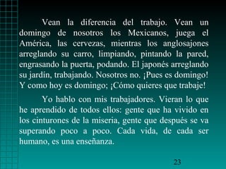 Vean la diferencia del trabajo. Vean un
domingo de nosotros los Mexicanos, juega el
América, las cervezas, mientras los anglosajones
arreglando su carro, limpiando, pintando la pared,
engrasando la puerta, podando. El japonés arreglando
su jardín, trabajando. Nosotros no. ¡Pues es domingo!
Y como hoy es domingo; ¡Cómo quieres que trabaje!
       Yo hablo con mis trabajadores. Vieran lo que
he aprendido de todos ellos: gente que ha vivido en
los cinturones de la miseria, gente que después se va
superando poco a poco. Cada vida, de cada ser
humano, es una enseñanza.

                                           23
 