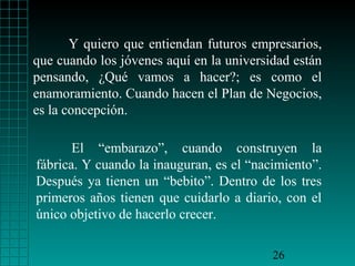 Y quiero que entiendan futuros empresarios,
que cuando los jóvenes aquí en la universidad están
pensando, ¿Qué vamos a hacer?; es como el
enamoramiento. Cuando hacen el Plan de Negocios,
es la concepción.

       El “embarazo”, cuando construyen la
fábrica. Y cuando la inauguran, es el “nacimiento”.
Después ya tienen un “bebito”. Dentro de los tres
primeros años tienen que cuidarlo a diario, con el
único objetivo de hacerlo crecer.

                                          26
 