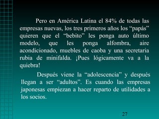 Pero en América Latina el 84% de todas las
empresas nuevas, los tres primeros años los “papás”
quieren que el “bebito” les ponga auto último
modelo, que les ponga alfombra, aire
acondicionado, muebles de caoba y una secretaria
rubia de minifalda. ¡Pues lógicamente va a la
quiebra!
       Después viene la “adolescencia” y después
llegan a ser “adultos”. Es cuando las empresas
japonesas empiezan a hacer reparto de utilidades a
los socios.

                                        27
 