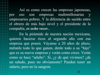 Así es como crecen las empresas japonesas,
por eso son empresas multimillonarias y
empresarios pobres. Y la diferencia de sueldo entre
el obrero de más bajo nivel y el presidente de la
compañía, es ocho veces .
       En la pirámide de nuestra nación mexicana,
quieren hacerse ricos al segundo año con esa
empresa que ponen. Váyanse a 20 años de plazo,
métanle todo lo que ganen, denle todo a su “hijo”
que es su nueva empresa y verán como crece. Verán
como se hace “adulto”. Si, ¿y de qué vivimos? ¿de
un saludo, pues no obviamente? Pueden tener un
salario, pero no la sangren.
                                          28
 