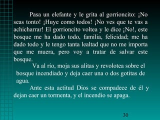 Pasa un elefante y le grita al gorrioncito: ¡No
seas tonto! ¡Huye como todos! ¡No ves que te vas a
achicharrar! El gorrioncito voltea y le dice ¡No!, este
bosque me ha dado todo, familia, felicidad; me ha
dado todo y le tengo tanta lealtad que no me importa
que me muera, pero voy a tratar de salvar este
bosque.
        Va al río, moja sus alitas y revolotea sobre el
 bosque incendiado y deja caer una o dos gotitas de
 agua.
       Ante esta actitud Dios se compadece de él y
dejan caer un tormenta, y el incendio se apaga.


                                            30
 