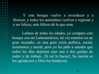 Y este bosque vuelve a reverdecer y a
florecer, y todos los animalitos vuelven a regresar y
a ser felices, más felices de lo que eran.

       Latinos de todas las edades, yo comparo este
bosque con mi Latinoamérica, tal vez estemos en un
gran incendio, en una gran crisis política, social,
económica y moral; pero yo les pido a ustedes que
todos los días dejemos caer una o dos gotitas de
sudor y de trabajo. ¡Si así lo hacen!, Su nación se
los agradecerá y Dios los bendecirá.

                                         31
 