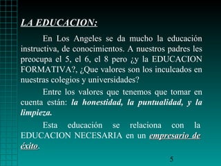 LA EDUCACION:
       En Los Angeles se da mucho la educación
instructiva, de conocimientos. A nuestros padres les
preocupa el 5, el 6, el 8 pero ¿y la EDUCACION
FORMATIVA?, ¿Que valores son los inculcados en
nuestras colegios y universidades?
       Entre los valores que tenemos que tomar en
cuenta están: la honestidad, la puntualidad, y la
limpieza.
       Esta educación se relaciona con la
EDUCACION NECESARIA en un empresario de
éxito.
éxito
                                          5
 