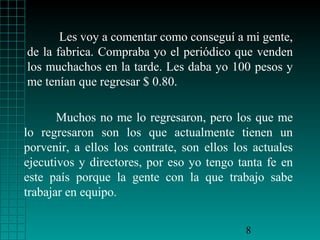 Les voy a comentar como conseguí a mi gente,
de la fabrica. Compraba yo el periódico que venden
los muchachos en la tarde. Les daba yo 100 pesos y
me tenían que regresar $ 0.80.

       Muchos no me lo regresaron, pero los que me
lo regresaron son los que actualmente tienen un
porvenir, a ellos los contrate, son ellos los actuales
ejecutivos y directores, por eso yo tengo tanta fe en
este país porque la gente con la que trabajo sabe
trabajar en equipo.


                                            8
 