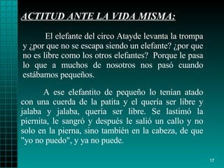 ACTITUD ANTE LA VIDA MISMA: A ese   elefantito de   pequeño lo tenían atado con una   cuerda de la patita y el   quería ser libre y  j alaba y  j alaba, quería ser   libre. Se lastimó la   piernita, le  sangró  y después   le salió un callo   y no solo en la  pierna ,   sino también en la cabeza, de que "yo no puedo", y   ya no puede. El elefante del circo Atayde levanta la trompa y  ¿ por que no se escapa   siendo un elefante?  ¿ por que no es libre como los   otros elefantes?   Porque   le   pasa lo que a muchos de nosotros nos  pasó  cuando   estábamos pequeños. 