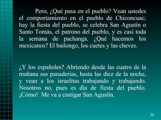 Pero, ¿Qué pasa en el pueblo? Vean ustedes el comportamiento en el pueblo de Chiconcuac; hay la fiesta del pueblo, se celebra San Agustín o Santo Tomás, el patrono del pueblo, y es casi toda la semana de pachanga. ¿Qué hacemos los mexicanos? El bailongo, los cuetes y las cheves. ¿Y los españoles? Abriendo desde las cuatro de la mañana sus panaderías, hasta las diez de la noche, y vean a los israelitas trabajando y trabajando. Nosotros no, pues es día de fiesta del pueblo. ¡Cómo!  Me va a castigar San Agustín. 