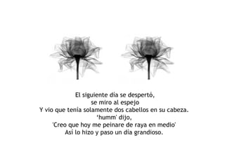 El siguiente día se despertó, se miro al espejo Y vio que tenía solamente dos cabellos en su cabeza.  ‘humm' dijo,  'Creo que hoy me peinare de raya en medio'  Así lo hizo y paso un día grandioso.  