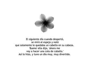 El siguiente día cuando despertó, se miró al espejo y notó que solamente le quedaba un cabello en su cabeza.  'Bueno' ella dijo, 'ahora me  voy a hacer una cola de caballo.' Así lo hizo, y tuvo un día muy, muy divertido.  