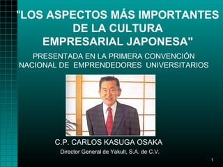 "LOS ASPECTOS MÁS IMPORTANTES
        DE LA CULTURA
    EMPRESARIAL JAPONESA"
   PRESENTADA EN LA PRIMERA CONVENCIÓN
NACIONAL DE EMPRENDEDORES UNIVERSITARIOS




       C.P. CARLOS KASUGA OSAKA
        Director General de Yakult, S.A. de C.V.
                                                   1
 
