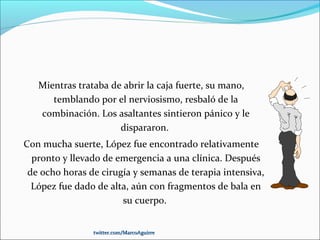 Mientras trataba de abrir la caja fuerte, su mano,
temblando por el nerviosismo, resbaló de la
combinación. Los asaltantes sintieron pánico y le
dispararon.
Con mucha suerte, López fue encontrado relativamente
pronto y llevado de emergencia a una clínica. Después
de ocho horas de cirugía y semanas de terapia intensiva,
López fue dado de alta, aún con fragmentos de bala en
su cuerpo.
twitter.com/MarcoAguirretwitter.com/MarcoAguirre
 