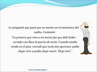 Le pregunté que pasó por su mente en el momento del
asalto. Contestó:
“Lo primero que vino a mi mente fue que debí haber
cerrado con llave la puerta de atrás. Cuando estaba
tirado en el piso, recordé que tenía dos opciones: podía
elegir vivir o podía elegir morir. Elegí vivir".
twitter.com/MarcoAguirretwitter.com/MarcoAguirre
 