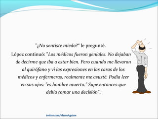 "¿No sentiste miedo?“ le pregunté.
López continuó: "Los médicos fueron geniales. No dejaban
de decirme que iba a estar bien. Pero cuando me llevaron
al quirófano y vi las expresiones en las caras de los
médicos y enfermeras, realmente me asusté. Podía leer
en sus ojos: "es hombre muerto." Supe entonces que
debía tomar una decisión”.
twitter.com/MarcoAguirretwitter.com/MarcoAguirre
 