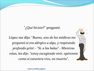 "¿Qué hiciste?" pregunté.
López me dijo: "Bueno, uno de los médicos me
preguntó si era alérgico a algo, y respirando
profundo grité: - "Si, a las balas" - Mientras
reían, les dije: "estoy escogiendo vivir, opérenme
como si estuviera vivo, no muerto".
twitter.com/MarcoAguirretwitter.com/MarcoAguirre
 