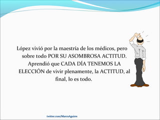 López vivió por la maestría de los médicos, pero
sobre todo POR SU ASOMBROSA ACTITUD.
Aprendió que CADA DÍA TENEMOS LA
ELECCIÓN de vivir plenamente, la ACTITUD, al
final, lo es todo.
twitter.com/MarcoAguirretwitter.com/MarcoAguirre
 