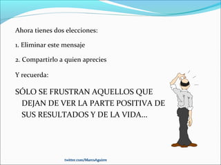 Ahora tienes dos elecciones:
1. Eliminar este mensaje
2. Compartirlo a quien aprecies
Y recuerda:
SÓLO SE FRUSTRAN AQUELLOS QUE
DEJAN DE VER LA PARTE POSITIVA DE
SUS RESULTADOS Y DE LA VIDA...
twitter.com/MarcoAguirretwitter.com/MarcoAguirre
 