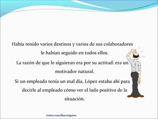 Había tenido varios destinos y varios de sus colaboradores
le habían seguido en todos ellos.
La razón de que le siguieran era por su actitud: era un
motivador natural.
Si un empleado tenía un mal día, López estaba ahí para
decirle al empleado cómo ver el lado positivo de la
situación.
twitter.com/MarcoAguirretwitter.com/MarcoAguirre
 