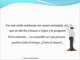 Ver este estilo realmente me causó curiosidad, así
que un día fui a buscar a López y le pregunté:
No lo entiendo.... no es posible ser una persona
positiva todo el tiempo. ¿Cómo lo haces?...
twitter.com/MarcoAguirretwitter.com/MarcoAguirre
 