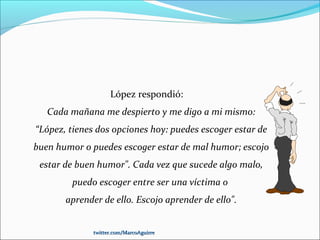 López respondió:
Cada mañana me despierto y me digo a mi mismo:
“López, tienes dos opciones hoy: puedes escoger estar de
buen humor o puedes escoger estar de mal humor; escojo
estar de buen humor". Cada vez que sucede algo malo,
puedo escoger entre ser una víctima o
aprender de ello. Escojo aprender de ello".
twitter.com/MarcoAguirretwitter.com/MarcoAguirre
 