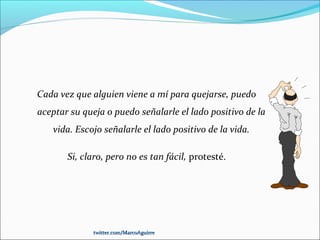 Cada vez que alguien viene a mí para quejarse, puedo
aceptar su queja o puedo señalarle el lado positivo de la
vida. Escojo señalarle el lado positivo de la vida.
Si, claro, pero no es tan fácil, protesté.
twitter.com/MarcoAguirretwitter.com/MarcoAguirre
 