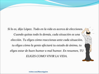 Sí lo es, dijo López. Todo en la vida es acerca de elecciones.
Cuando quitas todo lo demás, cada situación es una
elección. Tu eliges cómo reaccionas ante cada situación,
tu eliges cómo la gente afectará tu estado de ánimo, tu
eliges estar de buen humor o mal humor. En resumen, TU
ELIGES COMO VIVIR LA VIDA.
twitter.com/MarcoAguirretwitter.com/MarcoAguirre
 