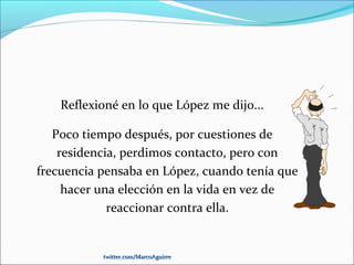 Reflexioné en lo que López me dijo...
Poco tiempo después, por cuestiones de
residencia, perdimos contacto, pero con
frecuencia pensaba en López, cuando tenía que
hacer una elección en la vida en vez de
reaccionar contra ella.
twitter.com/MarcoAguirretwitter.com/MarcoAguirre
 