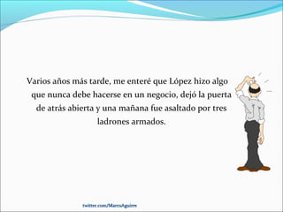 Varios años más tarde, me enteré que López hizo algo
que nunca debe hacerse en un negocio, dejó la puerta
de atrás abierta y una mañana fue asaltado por tres
ladrones armados.
twitter.com/MarcoAguirretwitter.com/MarcoAguirre
 
