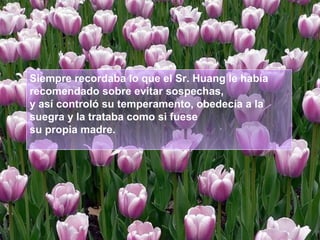 Siempre recordaba lo que el Sr. Huang le había
recomendado sobre evitar sospechas,
y así controló su temperamento, obedecía a la
suegra y la trataba como si fuese
su propia madre.

 