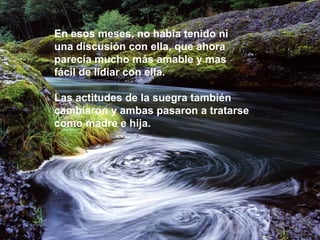 En esos meses, no había tenido ni
una discusión con ella, que ahora
parecía mucho más amable y mas
fácil de lidiar con ella.
Las actitudes de la suegra también
cambiaron y ambas pasaron a tratarse
como madre e hija.
 