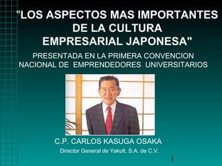 "LOS ASPECTOS MAS IMPORTANTES 
PRESENTADA EN LA PRIMERA CONVENCION 
NACIONAL DE EMPRENDEDORES UNIVERSITARIOS 
1 
DE LA CULTURA 
EMPRESARIAL JAPONESA" 
C.P. CARLOS KASUGA OSAKA 
Director General de Yakult, S.A. de C.V. 
 