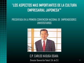 1
"LOS ASPECTOS MAS IMPORTANTES DE LA CULTURA
EMPRESARIAL JAPONESA"
C.P. CARLOS KASUGA OSAKA
Director General de Yakult, S.A. de C.V.
PRESENTADA EN LA PRIMERA CONVENCION NACIONAL DE EMPRENDEDORES
UNIVERSITARIOS
 
