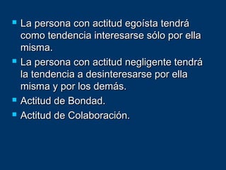  La persona con actitud egoísta tendráLa persona con actitud egoísta tendrá
como tendencia interesarse sólo por ellacomo tendencia interesarse sólo por ella
misma.misma.
 La persona con actitud negligente tendráLa persona con actitud negligente tendrá
la tendencia a desinteresarse por ellala tendencia a desinteresarse por ella
misma y por los demás.misma y por los demás.
 Actitud de Bondad.Actitud de Bondad.
 Actitud de Colaboración.Actitud de Colaboración.
 