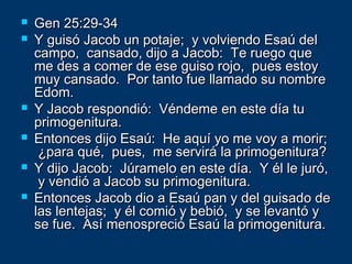  Gen 25:29-34Gen 25:29-34
 Y guisó Jacob un potaje; y volviendo Esaú delY guisó Jacob un potaje; y volviendo Esaú del
campo, cansado, dijo a Jacob: Te ruego quecampo, cansado, dijo a Jacob: Te ruego que
me des a comer de ese guiso rojo, pues estoyme des a comer de ese guiso rojo, pues estoy
muy cansado. Por tanto fue llamado su nombremuy cansado. Por tanto fue llamado su nombre
Edom.Edom.
 Y Jacob respondió: Véndeme en este día tuY Jacob respondió: Véndeme en este día tu
primogenitura.primogenitura.
 Entonces dijo Esaú: He aquí yo me voy a morir;Entonces dijo Esaú: He aquí yo me voy a morir;
¿para qué, pues, me servirá la primogenitura?¿para qué, pues, me servirá la primogenitura?
 Y dijo Jacob: Júramelo en este día. Y él le juró,Y dijo Jacob: Júramelo en este día. Y él le juró,
y vendió a Jacob su primogenitura.y vendió a Jacob su primogenitura.
 Entonces Jacob dio a Esaú pan y del guisado deEntonces Jacob dio a Esaú pan y del guisado de
las lentejas; y él comió y bebió, y se levantó ylas lentejas; y él comió y bebió, y se levantó y
se fue. Así menospreció Esaú la primogenitura.se fue. Así menospreció Esaú la primogenitura.
 
