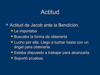 ActitudActitud
 Actitud de Jacob ante la Bendición.Actitud de Jacob ante la Bendición.
 Le importabaLe importaba
 Buscaba la forma de obtenerlaBuscaba la forma de obtenerla
 Lucho por ella. Llego a luchar hasta con unLucho por ella. Llego a luchar hasta con un
ángel para obtenerla.ángel para obtenerla.
 Estaba dispuesto a trabajar para alcanzarla.Estaba dispuesto a trabajar para alcanzarla.
 Soportó pruebas.Soportó pruebas.
 