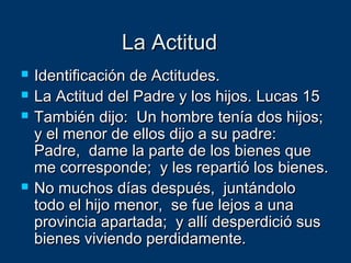 La ActitudLa Actitud
 Identificación de Actitudes.Identificación de Actitudes.
 La Actitud del Padre y los hijos. Lucas 15La Actitud del Padre y los hijos. Lucas 15
 También dijo: Un hombre tenía dos hijos;También dijo: Un hombre tenía dos hijos;
y el menor de ellos dijo a su padre:y el menor de ellos dijo a su padre:
Padre, dame la parte de los bienes quePadre, dame la parte de los bienes que
me corresponde; y les repartió los bienes.me corresponde; y les repartió los bienes.
 No muchos días después, juntándoloNo muchos días después, juntándolo
todo el hijo menor, se fue lejos a unatodo el hijo menor, se fue lejos a una
provincia apartada; y allí desperdició susprovincia apartada; y allí desperdició sus
bienes viviendo perdidamente.bienes viviendo perdidamente.
 