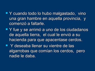  Y cuando todo lo hubo malgastado, vinoY cuando todo lo hubo malgastado, vino
una gran hambre en aquella provincia, yuna gran hambre en aquella provincia, y
comenzó a faltarle.comenzó a faltarle.
 Y fue y se arrimó a uno de los ciudadanosY fue y se arrimó a uno de los ciudadanos
de aquella tierra, el cual le envió a sude aquella tierra, el cual le envió a su
hacienda para que apacentase cerdos.hacienda para que apacentase cerdos.
 Y deseaba llenar su vientre de lasY deseaba llenar su vientre de las
algarrobas que comían los cerdos, peroalgarrobas que comían los cerdos, pero
nadie le daba.nadie le daba.
 