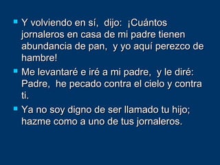  Y volviendo en sí, dijo: ¡CuántosY volviendo en sí, dijo: ¡Cuántos
jornaleros en casa de mi padre tienenjornaleros en casa de mi padre tienen
abundancia de pan, y yo aquí perezco deabundancia de pan, y yo aquí perezco de
hambre!hambre!
 Me levantaré e iré a mi padre, y le diré:Me levantaré e iré a mi padre, y le diré:
Padre, he pecado contra el cielo y contraPadre, he pecado contra el cielo y contra
ti.ti.
 Ya no soy digno de ser llamado tu hijo;Ya no soy digno de ser llamado tu hijo;
hazme como a uno de tus jornaleros.hazme como a uno de tus jornaleros.
 