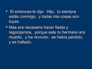  El entonces le dijo: Hijo, tú siempreEl entonces le dijo: Hijo, tú siempre
estás conmigo, y todas mis cosas sonestás conmigo, y todas mis cosas son
tuyas.tuyas.
 Mas era necesario hacer fiesta yMas era necesario hacer fiesta y
regocijarnos, porque este tu hermano eraregocijarnos, porque este tu hermano era
muerto, y ha revivido; se había perdido,muerto, y ha revivido; se había perdido,
y es hallado.y es hallado.
 